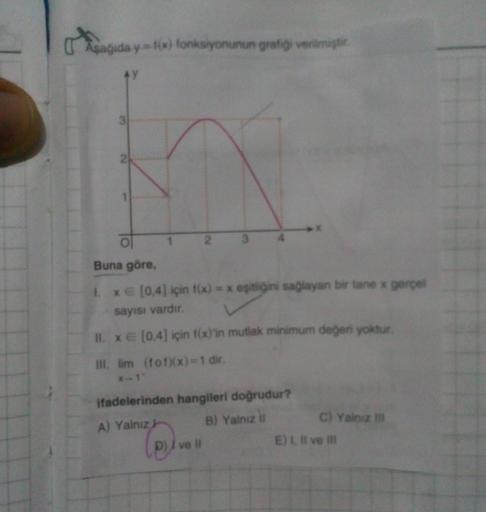 Aşağida y y = f(x) fonksiyonunun grafiği verilmişti.
Ay
4
ol
Buna göre
1. XE (0,4) için f(x) = x eşitliğini sağlayan bir tane * gerçel
sayısı vardır.
II. XE (0,4) için f(x)'in mutlak minimum değeri yoktur.
III. lim (fon(x)=1 dir.
X-1
ifadelerinden hangiler