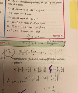 *-2x = t dönüşümü yapılırsa, t2 - 2 - 3 = 0 denk-
an-
lemi elde edilir.
}
t2 - 2t-3 = 0 = (t -3).(t + 1) = 0
t= 3 veya t= -1 olur.
x2 - 2x = 3 veya x2 - 2x = -1
x2 - 2x - 3 = 0 veya x2 – 2x + 1 = 0
(x-3).(x + 1) = 0 veya (x - 1)2 = 0
X = 3, X=-1 veya x = 1 olur.
3
Cevap A
3
Da +
EST - 20
L=.
2
+
4.
1-X
12
12 = 0
X
X
denkleminin çözüm kümesi aşağıdakilerden han-
gisidir?
2
ALSE
A) {-5. - SB
D) {-33 4
)
B)
11
3
D
E)
212atie
' 2
4' 3
2.
P) -
ar