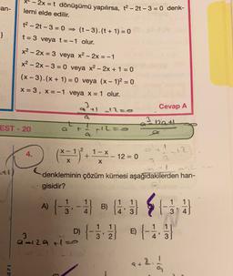 *-2x = t dönüşümü yapılırsa, t2 - 2 - 3 = 0 denk-
an-
lemi elde edilir.
}
t2 - 2t-3 = 0 = (t -3).(t + 1) = 0
t= 3 veya t= -1 olur.
x2 - 2x = 3 veya x2 - 2x = -1
x2 - 2x - 3 = 0 veya x2 – 2x + 1 = 0
(x-3).(x + 1) = 0 veya (x - 1)2 = 0
X = 3, X=-1 veya x = 1 olur.
3
Cevap A
3
Da +
EST - 20
L=.
2
+
4.
1-X
12
12 = 0
X
X
denkleminin çözüm kümesi aşağıdakilerden han-
gisidir?
2
ALSE
A) {-5. - SB
D) {-33 4
)
B)
11
3
D
E)
212atie
' 2
4' 3
2.
P) -
ar
