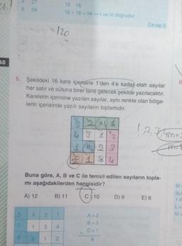 2
27
8 24
16 18
16+ 18 = 34 - I ve Ill dogrudur
-a-120
Cevap E
60
8
6. Şekildeki 16 kare içerisine 1'den 4'e kadar olan sayılar
her satır ve sütuna birer tane gelecek şekilde yazılacaktır.
Karelerin içerisine yazılan sayılar, aynı renkte olan bölge-
lerin içerisinde yazılı sayıların toplamıdır.
1,2,34m=
1232 (AL 1
4° 1
1 B423
SC 1 3
1
A-
Buna göre, A, B ve C ile temsil edilen sayıların topla-
mi aşağıdakilerden hangisidir?
M
Chi
A) 12
B) 11
C) 10
D) 9
E) 6
3L
1 d
LE
3
4
2
A=2
M
B = 3
1
3
4
C=1
1
1
2
6