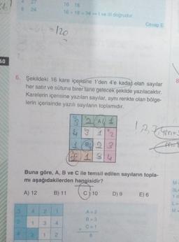 2
27
8 24
16 18
16+ 18 = 34 - I ve Ill dogrudur
-a-120
Cevap E
60
8
6. Şekildeki 16 kare içerisine 1'den 4'e kadar olan sayılar
her satır ve sütuna birer tane gelecek şekilde yazılacaktır.
Karelerin içerisine yazılan sayılar, aynı renkte olan bölge-
lerin içerisinde yazılı sayıların toplamıdır.
1,2,34m=
1232 (AL 1
4° 1
1 B423
SC 1 3
1
A-
Buna göre, A, B ve C ile temsil edilen sayıların topla-
mi aşağıdakilerden hangisidir?
M
Chi
A) 12
B) 11
C) 10
D) 9
E) 6
3L
1 d
LE
3
4
2
A=2
M
B = 3
1
3
4
C=1
1
1
2
6
