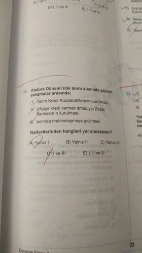 sister
A) I ve
an
D) I, II ve II
E). Il ve
Çok pe
bulunu
pg
Dy Millet
30 bin
Sech
22.
20. Atatürk Dönemi'nde tarım alanında yapılan
çalışmalar arasında;
Tarım Kredi Kooperatiflerinin kurulması,
W. çiftçiye kredi vermek amacıyla Ziraat
Bankasının kurulması,
W tarımda makineleşmeye gidilmesi
Yul
De
ink
faaliyetlerinden hangileri yer almaktadır?
A)
A) Yalnız!
B) Yalnız 11 C) Yalnız II
an di
D I ve III E) I, II ve III
DO
23
Deneme Sind