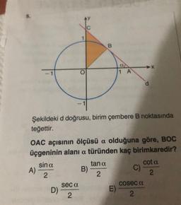 B
O
11 A
Şekildeki d doğrusu, birim çembere B noktasında
teğettir.
OAC açısının ölçüsü a olduğuna göre, BOC
üçgeninin alani a türünden kaç birimkaredir?
sin a
tan a
cota
A)
B)
C)
2
2
2
seca
cosec a
D)
E)
2
2
