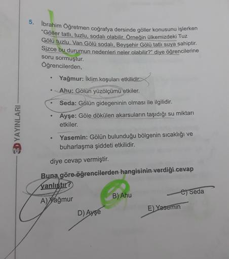 5. İbrahim Öğretmen coğrafya dersinde göller konusunu işlerken
"Göller tatlı, tuzlu, sodalı olabilir. Örneğin ülkemizdeki Tuz
Gölü tuzlu, Van Gölü sodalı, Beyşehir Gölü tatlı suya sahiptir.
Sizce bu durumun nedenleri neler olabilir?" diye öğrencilerine
soru sormuştur.
Öğrencilerden,
Yağmur: İklim koşulan etkilidir.
Ahu: Gölün yüzölçümü etkiler.
Seda: Gölün gidegeninin olması ile ilgilidir.
Ayşe: Göle dökülen akarsuların taşıdığı su miktarı
etkiler.
SD YAYINLARI
Yasemin: Gölün bulunduğu bölgenin sıcaklığı ve
buharlaşma şiddeti etkilidir.
diye cevap vermiştir.
Buna göre
öğrencilerden hangisinin verdiği cevap
Yanlıstır?
B) Ahu
9) Seda
A) Yağmur
D) Ayşe
E) Yasemin