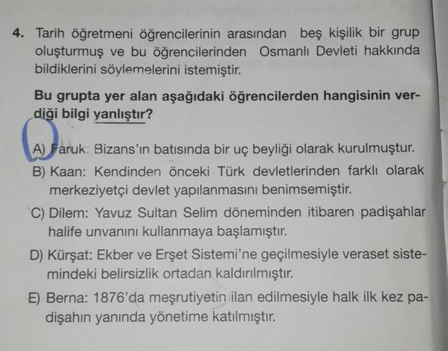 4. Tarih öğretmeni öğrencilerinin arasından beş kişilik bir grup
oluşturmuş ve bu öğrencilerinden Osmanlı Devleti hakkında
bildiklerini söylemelerini istemiştir.
Bu grupta yer alan aşağıdaki öğrencilerden hangisinin ver-
diği bilgi yanlıştır?
A) Faruk Bizans'ın batısında bir uç beyliği olarak kurulmuştur.
B) Kaan: Kendinden önceki Türk devletlerinden farklı olarak
merkeziyetçi devlet yapılanmasını benimsemiştir.
C) Dilem: Yavuz Sultan Selim döneminden itibaren padişahlar
halife unvanını kullanmaya başlamıştır.
D) Kürşat: Ekber ve Erşet Sistemi'ne geçilmesiyle veraset siste-
mindeki belirsizlik ortadan kaldırılmıştır.
E) Berna: 1876'da meşrutiyetin ilan edilmesiyle halk ilk kez pa-
dişahın yanında yönetime katılmıştır.