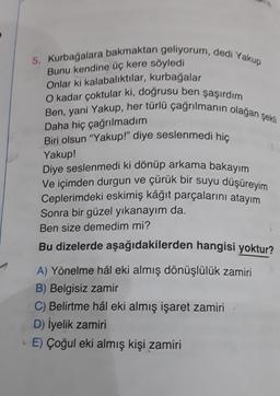 Ben, yani Yakup, her türlü çağrılmanın olağan şeki
5. Kurbağalara bakmaktan geliyorum, dedi Yakup
Bunu kendine üç kere söyledi
Onlar ki kalabalıktılar, kurbağalar
O kadar çoktular ki, doğrusu ben şaşırdım
Daha hiç çağrılmadım
Biri olsun "Yakup!" diye seslenmedi hiç
Yakup!
Diye seslenmedi ki dönüp arkama bakayım
Ve içimden durgun ve çürük bir suyu düşüreyim
Ceplerimdeki eskimiş kâğıt parçalarını atayım
Sonra bir güzel yıkanayım da.
Ben size demedim mi?
Bu dizelerde aşağıdakilerden hangisi yoktur?
A) Yönelme hâl eki almış dönüşlülük zamiri
B) Belgisiz zamir
C) Belirtme hâl eki almış işaret zamiri
D) İyelik zamiri
E) Çoğul eki almış kişi zamiri
