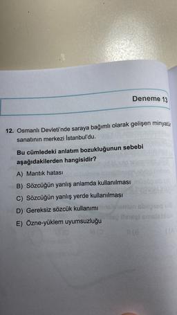 Deneme 13
12. Osmanlı Devleti'nde saraya bağımlı olarak gelişen minyatür
sanatının merkezi İstanbul'du.
Bu cümledeki anlatım bozukluğunun sebebi
aşağıdakilerden hangisidir?
A) Mantık hatası
B) Sözcüğün yanlış anlamda kullanılması
C) Sözcüğün yanlış yerde kullanılması
D) Gereksiz sözcük kullanımı
E) Özne-yüklem uyumsuzluğu