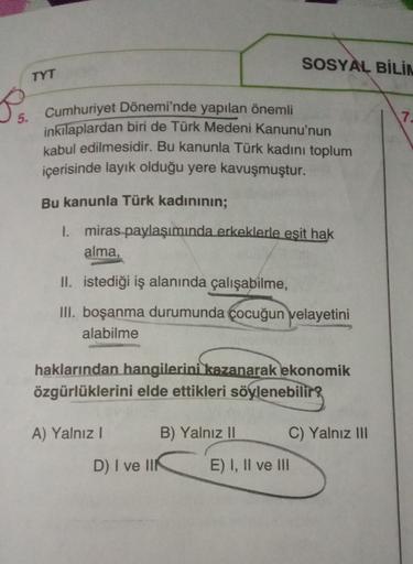 SOSYAL BİLİN
TYT
S
5.
7.
Cumhuriyet Dönemi'nde yapılan önemli
inkilaplardan biri de Türk Medeni Kanunu'nun
kabul edilmesidir. Bu kanunla Türk kadını toplum
içerisinde layık olduğu yere kavuşmuştur.
Bu kanunla Türk kadınının;
I. miras paylaşımında erkeklerle esit hak
alma,
II. istediği iş alanında çalışabilme,
III. boşanma durumunda çocuğun velayetini
alabilme
haklarından hangilerini kazanarak ekonomik
özgürlüklerini elde ettikleri söylenebilir?
A) Yalnız!
B) Yalnız II
C) Yalnız III
D) I ve IIN
E) I, II ve III