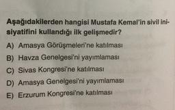 Aşağıdakilerden hangisi Mustafa Kemal'in sivil ini-
siyatifini kullandığı ilk gelişmedir?
A) Amasya Görüşmeleri'ne katılması
B) Havza Genelgesi'ni yayımlaması
C) Sivas Kongresi'ne katılması
D) Amasya Genelgesi'ni yayımlaması
E) Erzurum Kongresi'ne katılması