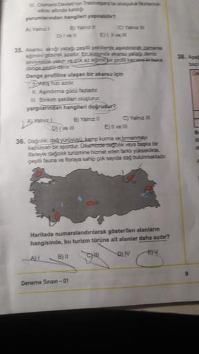 Ouman Devletinin Targaryta susculuk forenin
sada
yorumlardan hangileri yapabilir?
A) Yainz B) Yainz
C) vain
Dylves EL
35. Akarsu. yata cepit sekillerde adiacak zamania
eğimini gorsk azaltar. En sonra akarsu yata teng
seviyesine yaion vedokazem dir profilazaba
38. Asa
Denge profiline ulaşan bir akarsu için
LAşandime gücü fazladi.
Bilim şekilleri oluşturur
yargılarından hangileri doğrudur?
B) Yalniz
ainz
Dj I ve
C) Yainz
E) Il ve
36. Da cidas yürüyüsi tamo ime ve barmanman
kapsayan bir spordur. Okezoeagoak veya başka bir
fadeyle dağcik turizmine hizmet eden farka yükseite
çest fauna ve floraya sahip çok sayıda dağ bulunmaktadir.
Haritada numaralandırılarak gösterilen alanların
hangisinde, bu turizm türüne ait alanlar daha azdır?
EV
AT
B)
D) IV
CH
Deneme Sınavi -01