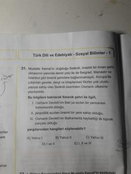 -
Türk Dili ve Edebiyatı - Sosyal Bilimler - 1
31. Mustafa Kemal'in doğduğu Selanik, önemli bir liman şehri
olmasının yanında demir yolu ile de Belgrad, Manastır ve
Istanbul gibi önemli şehirlere bağlanmaktaydı. Avrupa'da
çıkarılan gazete, dergi ve kitapla
