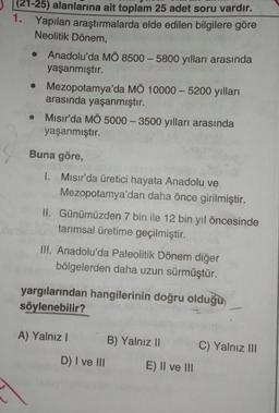 21-25) alanlarına ait toplam 25 adet soru vardır.
1.
Yapılan araştırmalarda elde edilen bilgilere göre
Neolitik Dönem
Anadolu'da MÖ 8500 - 5800 yılları arasında
yaşanmıştır.
• Mezopotamya'da MÖ 10000 - 5200 yılları
arasında yaşanmıştır.
Mısır'da MÖ 5000 - 3500 yılları arasında
yaşanmıştır.
Buna göre,
1. Misır'da üretici hayata Anadolu ve
Mezopotamya'dan daha önce girilmiştir.
II. Günümüzden 7 bin ile 12 bin yıl öncesinde
tarımsal üretime geçilmiştir.
III. Anadolu'da Paleolitik Dönem diğer
bölgelerden daha uzun sürmüştür.
yargılarından hangilerinin doğru olduğu
söylenebilir?
A) Yalnız!
B) Yalnız 11
C) Yalnız III
D) I ve III
E) II ve III