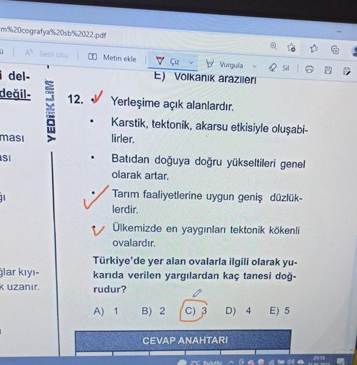 m%20cografya%20sb%2022.pdf
ül A Sesli oku |
T Metin ekle
y Çiz Vurgula
E) Volkanik arazileri
Sil
i del-
değil.
YEDIKLIM
masi
12. V Yerleşime açık alanlardır.
Karstik, tektonik, akarsu etkisiyle oluşabi-
lirler.
Batıdan doğuya doğru yükseltileri genel
olarak artar.
ASI
•
51
Tarım faaliyetlerine uygun geniş düzlük-
lerdir.
v Ülkemizde en yaygınları tektonik kökenli
ovalardır.
slar kiyi-
Türkiye'de yer alan ovalarla ilgili olarak yu-
karıda verilen yargılardan kaç tanesi doğ-
rudur?
Kuzanır.
i
A) 1
B) 2
C) 3
D) 4
E) 5
CEVAP ANAHTARI
21:15
2°C Bulutlu
lõi
210