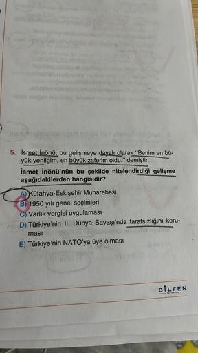 ose nonno
nos
5. İsmet İnönü, bu gelişmeye dayalı olarak "Benim en bü-
ük yenilgim, en büyük zaferim oldu." demiştir.
İsmet İnönü'nün bu şekilde nitelendirdiği gelişme
aşağıdakilerden hangisidir?
A) Kütahya-Eskişehir Muharebesi
B) 1950 yılı genel seçimleri
C) Varlık vergisi uygulaması
D) Türkiye'nin II. Dünya Savaşı'nda tarafsızlığını koru-
masi
E) Türkiye'nin NATO'ya üye olması
BILFEN
TAYINCILIK