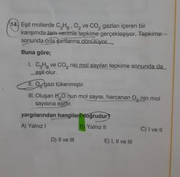 1
14. Eşit mollerde C3Hg, 0, ve Co, gazları içeren bir
karışımda tam verimle tepkime gerçekleşiyor. Tepkime
sonunda oda şartlarına
dönülüyor.
Buna göre;
1. C3H8 ve CO2 nin mol sayıları tepkime sonunda da
eşit olur.
11. O, gazı tükenmiştir.
III. Oluşan H2O nun mol sayısı, harcanan O, nin mol
sayısına eşittir.
yargılarından hangileri doğrudur?
A) Yalnız!
B) Yalnız II
C) I ve II
D) Il ve III
E) I, II ve III
