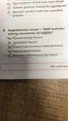 C) Oğuz boylarının devlete karşı isyan etmesi
D) Türkmen göçlerinin Anadolu'da yoğunlaşması
E) Batınilerin yönetimi hedef alan suikastlara
girişmesi
8. Aşağıdakilerden hangisi I. TBMM tarafından
çıkarılan kanunlardan biri değildir?
A Aiyanetivataniye Kanunu
B) Takririsükûn Kanunu
CY Düzenli Ordu Kurulması Hakkında Kanun
Dy Başkomutanlık Kanunu
E) Saltanatın kaldırılmasına Dair Kanun
Diğer sayfaya geçi