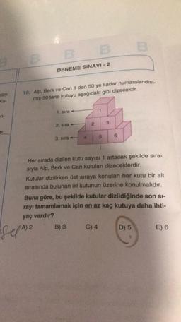 B B E
DENEME SINAVI - 2
elim
Ke-
18. Alp, Berk ve Can 1 den 50 ye kadar numaralandırıl-
miş 50 tane kutuyu aşağıdaki gibi dizecektir.
1. sira +
TH-
2
3
2. sira +
4
5
3. sira
6
Her sırada dizilen kutu sayısı 1 artacak şekilde sıra-
sıyla Alp, Berk ve Can kutuları dizeceklerdir.
Kutular dizilirken üst sıraya konulan her kutu bir alt
sırasında bulunan iki kutunun üzerine konulmalıdır.
Buna göre, bu şekilde kutular dizildiğinde son si-
rayı tamamlamak için en az kaç kutuya daha ihti-
yaç vardır?
)
B) 3
C) 4
D) 5
E) 6
SelA) 2
