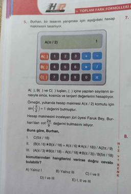 HIZ VE RENK
>> TOPLAM FARK FORMÜLLERİ
7.
5. Burhan, bir tasarım yarışması için aşağıdaki hesap
makinesini tasarlıyor.
A(nt/2)
All
1
2
3
BC
4
5
6
&
CO7
8
9
0
T
A( ), B( ) ve C( ) tuşları,() içine yazılan sayıların si-
rasıyla sinüs, kosinüs ve tanjant değerlerini hesaplıyor.
Örneğin, yukarıda hesap makinesi A(nt / 2) komutu için
sin = 1 değerini bulmuştur.
TT
(5) =
Hesap makinesini inceleyen jüri üyesi Faruk Bey, Bur-
27
han'dan cot değerini bulmasını istiyor.
9
Buna göre, Burhan,
I.
C(511/18)
8.
H
1
Z
II. (B(1/6) *B(T/18) + A(T /6) *A(T /18)) / A(2/9)
III. (A(1/3) *B(1/18) - A(7/18) *B(Tt/3))/B(511/18)
komutlarından hangilerini verirse doğru cevabı
bulabilir?
E
R
E
N
A) Yalniz ! B) Yalnız III C) I ve II
D) I ve III
E) I, II ve II
7 ZM 20
K
