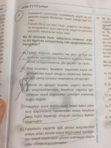 2020-TYT/Türkçe
ne
He
Sorci
tirile
11. Bir şey
M.
Re-
Felsefenin çözümsüz meselelerle soyut ve ya-
şamdan kopuk fikirlerden ibaret olduğu ileri so
rülür.
Felsefe ile iç içe olan insan yaşamın ne olduğu-
nu sorgularken aynı zamanda yaşamın görünen
yüzünün ö