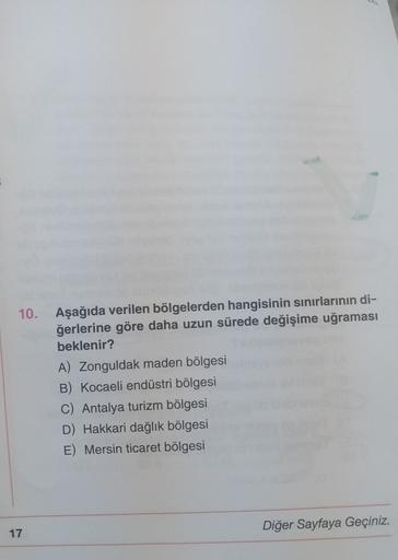 10. Aşağıda verilen bölgelerden hangisinin sınırlarının di-
ğerlerine göre daha uzun sürede değişime uğraması
beklenir?
A) Zonguldak maden bölgesi
B) Kocaeli endüstri bölgesi
C) Antalya turizm bölgesi
D) Hakkari dağlık bölgesi
E) Mersin ticaret bölgesi
Diğer Sayfaya Geçiniz.
17