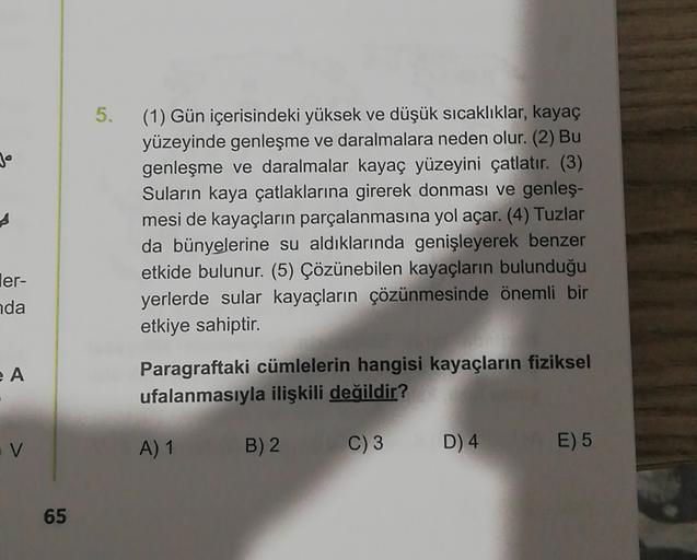 5.
Je
(1) Gün içerisindeki yüksek ve düşük sıcaklıklar, kayaç
yüzeyinde genleşme ve daralmalara neden olur. (2) Bu
genleşme ve daralmalar kayaç yüzeyini çatlatır. (3)
Suların kaya çatlaklarına girerek donması ve genleş-
mesi de kayaçların parçalanmasına yol açar. (4) Tuzlar
da bünyelerine su aldıklarında genişleyerek benzer
etkide bulunur. (5) Çözünebilen kayaçların bulunduğu
yerlerde sular kayaçların çözünmesinde önemli bir
etkiye sahiptir.
ler-
da
A
Paragraftaki cümlelerin hangisi kayaçların fiziksel
ufalanmasıyla ilişkili değildir?
V
A) 1
B) 2
C) 3
D) 4
E) 5
65