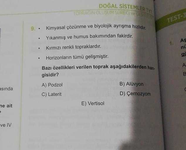 DOĞAL SİSTEMLER TY
TOPRAGIN OLUŞUM SÜRECİ VE CESHIP
TEST-
.
.
As
1.
ni
.
9. • Kimyasal çözünme ve biyolojik ayrışma hızlıdır.
Yıkanmış ve humus bakımından fakirdir.
Kırmızı renkli topraklardır.
Horizonların tümü gelişmiştir.
Bazı özellikleri verilen toprak aşağıdakilerden han
gisidir?
ac
.
A
B
A) Podzol
B) Alüvyon
esinda
C) Laterit
D) Çernozyom
ne ait
E) Vertisol
ve IV
