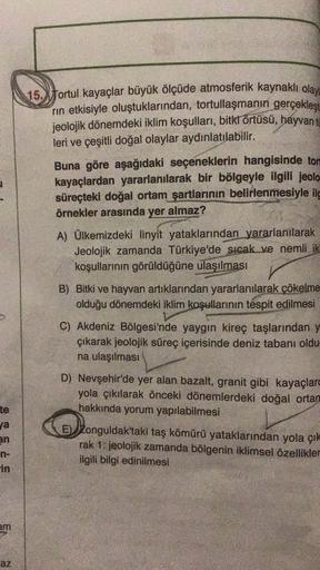 15. fortul kayaçlar büyük ölçüde atmosferik kaynaklı olayı
rin etkisiyle oluştuklarından, tortullaşmanın gerçekleşi
jeolojik dönemdeki iklim koşulları, bitkł örtüsü, hayvan to
leri ve çeşitli doğal olaylar aydınlatılabilir.
Buna göre aşağıdaki seçeneklerin hangisinde tort
kayaçlardan yararlanılarak bir bölgeyle ilgili jeolo
süreçteki doğal ortam şartlarının belirlenmesiyle ile
örnekler arasında yer almaz?
A) Ülkemizdeki linyit yataklarından yararlanılarak
Jeolojik zamanda Türkiye'de sıcak ve nemli ik
koşullarının görüldüğüne ulaşılması
B) Bitki ve hayvan artıklarından yararlanılarak çökelme
olduğu dönemdeki iklim koşullarının tespit edilmesi
C) Akdeniz Bölgesi'nde yaygın kireç taşlarından y
çıkarak jeolojik süreç içerisinde deniz tabanı oldu
na ulaşılması
te
ya
an
n-
in
D) Nevşehir'de yer alan bazalt, granit gibi kayaçlar
yola çıkılarak önceki dönemlerdeki doğal ortar
hakkında yorum yapılabilmesi
E) Zonguldak'taki taş kömürü yataklarından yola çık
rak 1. jeolojik zamanda bölgenin iklimsel özellikler
ilgili bilgi edinilmesi
em
az