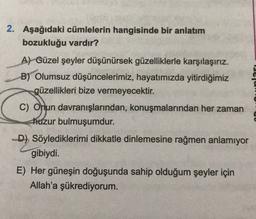 2. Aşağıdaki cümlelerin hangisinde bir anlatım
bozukluğu vardır?
A) Güzel şeyler düşünürsek güzelliklerle karşılaşırız.
B) Olumsuz düşüncelerimiz, hayatımızda yitirdiğimiz
güzellikleri bize vermeyecektir.
C) Onun davranışlarından, konuşmalarından her zaman
huzur bulmuşumdur.
D) Söylediklerimi dikkatle dinlemesine rağmen anlamıyor
gibiydi.
E) Her güneşin doğuşunda sahip olduğum şeyler için
Allah'a şükrediyorum.