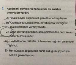 2. Aşağıdaki cümlelerin hangisinde bir anlatım
bozukluğu vardır?
A) Güzel şeyler düşünürsek güzelliklerle karşılaşırız.
B) Olumsuz düşüncelerimiz, hayatımızda yitirdiğimiz
güzellikleri bize vermeyecektir.
C) Onun davranışlarından, konuşmalarından her zaman
huzur bulmuşumdur.
D) Söylediklerimi dikkatle dinlemesine rağmen anlamıyor
gibiydi.
E) Her güneşin doğuşunda sahip olduğum şeyler için
Allah'a şükrediyorum.
