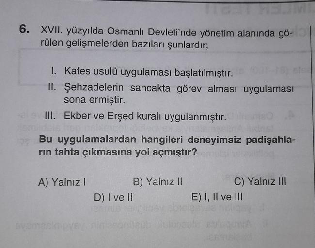 6. XVII. yüzyılda Osmanlı Devleti'nde yönetim alanında gö-
rülen gelişmelerden bazıları şunlardır;
I. kafes usulü uygulaması başlatılmıştır.
II. Şehzadelerin sancakta görev alması uygulaması
sona ermiştir.
III. Ekber ve Erşed kuralı uygulanmıştır.
Bu uygulamalardan hangileri deneyimsiz padişahla-
rin tahta çıkmasına yol açmıştır?
A) Yalnız !
B) Yalnız II
D) I ve II
C) Yalnız III
E) I, II ve II
mec
