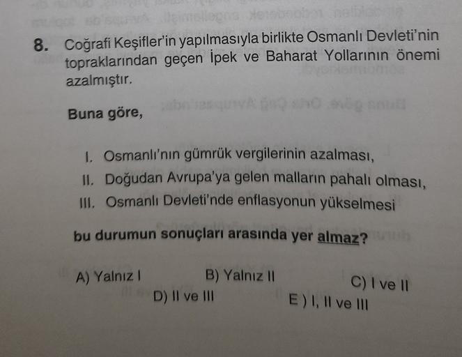 8. Coğrafi Keşifler'in yapılmasıyla birlikte Osmanlı Devleti'nin
topraklarından geçen İpek ve Baharat Yollarının önemi
azalmıştır.
Buna göre,
1. Osmanlı'nın gümrük vergilerinin azalması,
II. Doğudan Avrupa'ya gelen malların pahalı olması,
III. Osmanlı Devleti'nde enflasyonun yükselmesi
bu durumun sonuçları arasında yer almaz?
A) Yalnız!
B) Yalnız II
D) II ve III
C) I ve 11
E) I, II ve III