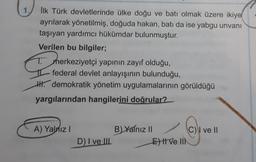 İlk Türk devletlerinde ülke doğu ve batı olmak üzere ikiye
ayrılarak yönetilmiş, doğuda hakan, batı da ise yabgu unvanı
taşıyan yardımcı hükümdar bulunmuştur.
Verilen bu bilgiler;
T
merkeziyetçi yapının zayıf olduğu,
federal devlet anlayışının bulunduğu,
H. demokratik yönetim uygulamalarının görüldüğü
yargılarından hangilerini doğrular?
A) Yalnız
B Yalnız 1
CV ve II
El ve III
D) I ve II.