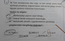 İlk Türk devletlerinde ülke doğu ve batı olmak üzere ikiye
ayrılarak yönetilmiş, doğuda hakan, batı da ise yabgu unvanı
taşıyan yardımcı hükümdar bulunmuştur.
Verilen bu bilgiler;
T
merkeziyetçi yapının zayıf olduğu,
federal devlet anlayışının bulunduğu,
H. demokratik yönetim uygulamalarının görüldüğü
yargılarından hangilerini doğrular?
A) Yalnız
B Yalnız 1
CV ve II
El ve III
D) I ve II.
