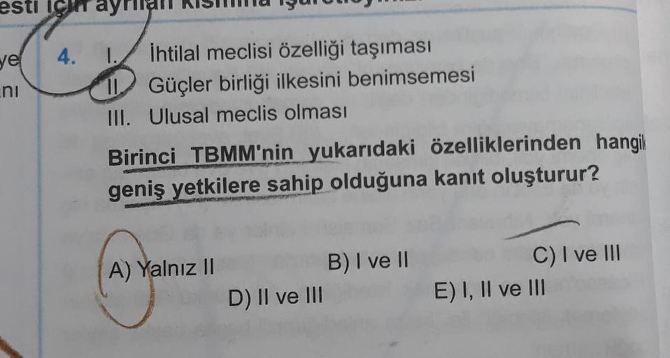 esti IC
4.
ve
ini
1. İhtilal meclisi özelliği taşıması
Güçler birliği ilkesini benimsemesi
III. Ulusal meclis olması
Birinci TBMM'nin yukarıdaki özelliklerinden hangil
geniş yetkilere sahip olduğuna kanıt oluşturur?
A) Yalnız II
B) I ve II
D) II ve III
C) I ve III
E) I, II ve III