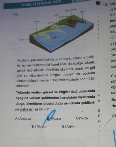 TEMEL YETERLİLİK TESTI
12. Sok
cek
rates
10.
lerin
Koray
Todos
pes
nini
tutu
tüm
şaş
bağ
Siz
ask
şek
Kıyıların şekillenmesinde iç ve dış kuvvetlerle birlik-
te su kaynaklarındaki hareketler de (dalga, akıntı,
gelgit vb.) etkilidir. Özellikle okyanus, deniz ve göl
gibi su yüzeylerinde rüzgâr, deprem vb. etkilerle
oluşan dalgalar kıyıların biçimlenmesinde önemli bir
etkendir.
Ca
niz
eğe
sa,
V
Yukarıda verilen görsel ve bilgiler doğrultusunda
aşağıda verilen şehirlerden hangisinin kıyılarında
dalga, akıntıların oluşturduğu aşındırma şekilleri-
ne daha az rastlanır?
e
Bu
rin
S
E
A)
A) Antalya
B) Adana
CJP Rize
Z
D) Mersin
E) Artvin
1