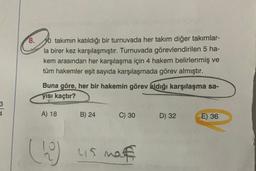 8.
10 takımın katıldığı bir turnuvada her takım diğer takımlar-
la birer kez karşılaşmıştır. Turnuvada görevlendirilen 5 ha-
kem arasından her karşılaşma için 4 hakem belirlenmiş ve
tüm hakemler eşit sayıda karşılaşmada görev almıştır.
Buna göre, her bir hakemin görev aldığı karşılaşma sa-
yısı kaçtır?
3
A) 18
B) 24
C) 30
D) 32
E) 36
(10)
us naf