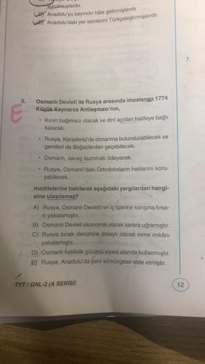 kurulmuşlardır.
DT Anadolu'yu bayındır hâle getirmişlerdir.
Ey Anadolu'daki yer isimlerini Türkçeleştirmişlerdir.
7.
5.
O
Osmanlı Devleti ile Rusya arasında imzalanan 1774
Küçük Kaynarca Antlaşması'nın,
Kirim bağımsız olacak ve dinî açıdan halifeye bağlı
kalacak.
Rusya, Karadeniz'de donanma bulundurabilecek ve
gemileri de Boğazlardan geçebilecek.
Osmanlı, savaş tazminatı ödeyecek.
Rusya, Osmanlı'daki Ortodoksların haklarını koru-
yabilecek
maddelerine bakılarak aşağıdaki yargılardan hangi-
sine ulaşılamaz?
A) Rusya, Osmanlı Devleti'nin iç işlerine karışma fırsa-
tı yakalamıştır.
B) Osmanlı Devleti ekonomik olarak zarara uğramıştır.
C) Rusya sıcak denizlere dolaylı olarak inme imkânı
yakalamıştır.
D) Osmanlı halifelik gücünü siyasi alanda kullanmıştır.
E) Rusya, Anadolu'da yeni sömürgeler elde etmiştir.
TYT/ GNL-2 (A SERİSİ)
12