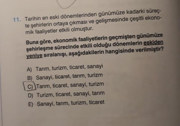 11. Tarihin en eski dönemlerinden günümüze kadarki sürec-
te şehirlerin ortaya çıkması ve gelişmesinde çeşitli ekono-
mik faaliyetler etkili olmuştur.
Buna göre, ekonomik faaliyetlerin geçmişten günümüze
şehirleşme sürecinde etkili olduğu dönemlerin eskiden
yeniye sıralanışı, aşağıdakilerin hangisinde verilmiştir?
A) Tarım, turizm, ticaret, sanayi
B) Sanayi, ticaret, tarım, turizm
C) Tarim, ticaret, sanayi, turizm
D) Turizm, ticaret, sanayi, tarım
E) Sanayi, tarım, turizm, ticaret