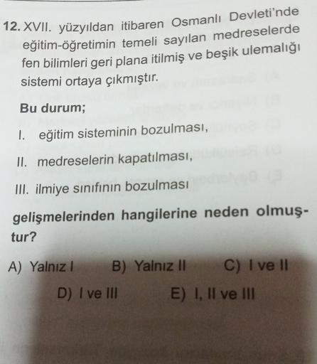 12. XVII. yüzyıldan itibaren Osmanlı Devleti'nde
eğitim-öğretimin temeli sayılan medreselerde
fen bilimleri geri plana itilmiş ve beşik ulemalığı
sistemi ortaya çıkmıştır.
Bu durum;
1. eğitim sisteminin bozulması,
II. medreselerin kapatılması,
III. ilmiye sınıfının bozulması
gelişmelerinden hangilerine neden olmuş-
tur?
A) Yalnız! B) Yalnız Il C) I ve II
D) I ve II E) I, II ve III