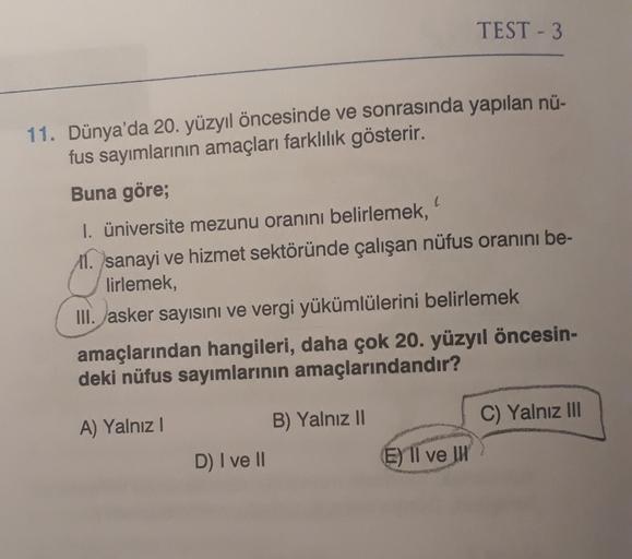 TEST - 3
11. Dünya'da 20. yüzyıl öncesinde ve sonrasında yapılan nü-
fus sayımlarının amaçları farklılık gösterir.
Buna göre;
I. üniversite mezunu oranını belirlemek,
11. sanayi ve hizmet sektöründe çalışan nüfus oranını be-
lirlemek,
III. asker sayısını ve vergi yükümlülerini belirlemek
amaçlarından hangileri, daha çok 20. yüzyıl öncesin-
deki nüfus sayımlarının amaçlarındandır?
B) Yalnız 11
C) Yalnız III
A) Yalnız
D) I ve II
EII ve IH