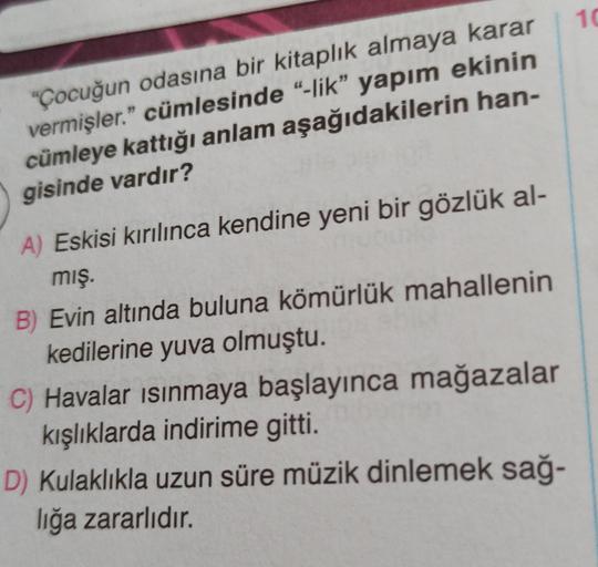 10
"Çocuğun odasına bir kitaplık almaya karar
vermişler." cümlesinde "-lik” yapım ekinin
cümleye kattığı anlam aşağıdakilerin han-
gisinde vardır?
A) Eskisi kırılınca kendine yeni bir gözlük al-
mış.
B) Evin altında buluna kömürlük mahallenin
kedilerine yuva olmuştu.
C) Havalar isinmaya başlayınca mağazalar
kışlıklarda indirime gitti
.
D) Kulaklıkla uzun süre müzik dinlemek sağ-
lığa zararlıdır.