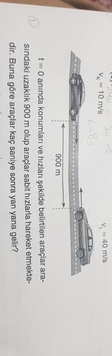 2o
= 10 m/s
30 -
Vk
V = 40 m/s
t=85
900 m
t = 0 anında konumları ve hızları şekilde belirtilen araçlar ara-
sindaki uzaklık 900 m olup araçlar sabit hızlarla hareket etmekte-
dir. Buna göre araçlar kaç saniye sonra yan yana gelir?
