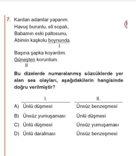 7. Kardan adamlar yaparım.
Havuç burunlu, eli sopali,
Babamın eski paltosunu,
Abimin kaskolu boynunda
Başına şapka koyardım.
Güneşten korurdum
11
Bu dizelerde numaralanmış sözcüklerde yer
alan ses olayları, aşağıdakilerin hangisinde
doğru verilmiştir?
I.
II.
A) Ünlü düşmesi Ünsüz benzeşmesi
B) Ünsüz yumuşaması Ünlü düşmesi
c) Ünlü düşmesi Ünsüz yumuşaması
D) Ünlü daralmasi Ünsüz benzeşmesi