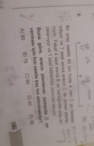 dh
28, 25-
B
6.
Bir araç saatte 60 km hızla A dan C ye hareket
ediyor ve 7 saat sonra aracin C de olması planla-
niyor. Fakat 4 saat sonra B ye vardığında araç an-
zalanıyor ve 1 saat beklemek zorunda kalıyor.
Buna göre, aracın planlanan zamanda C ye
varma
