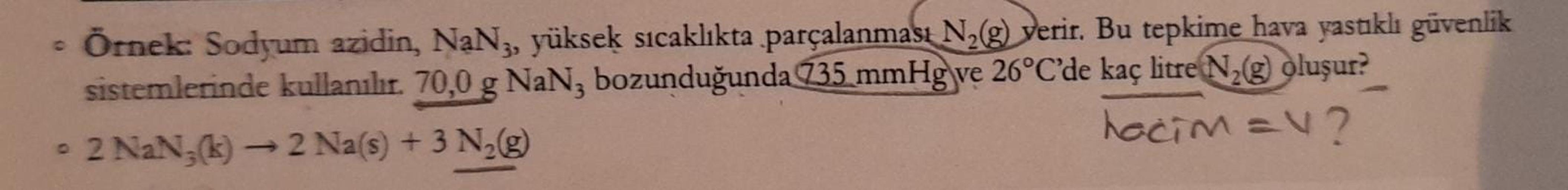 Örnek: Sodyum azidin, NaNz, yüksek sıcaklıkta parçalanması N29) verir. Bu tepkime hava yastıklı güvenlik
sistemlerinde kullanılır. 70,0 g NaN, bozunduğunda 735 mmHg ve 26°C'de kaç litre Nz oluşur?
• 2 NaN,
(k) - 2 Na(s) + 3 N2(g)
hacim =v?

