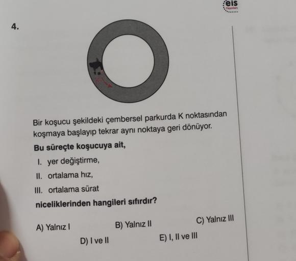 :eis
Yayınlan
4.
O
Bir koşucu şekildeki çembersel parkurda K noktasından
koşmaya başlayıp tekrar aynı noktaya geri dönüyor.
Bu süreçte koşucuya ait,
I. yer değiştirme,
II. ortalama hiz,
III. ortalama sürat
niceliklerinden hangileri sıfırdır?
A) Yalnız !
B)