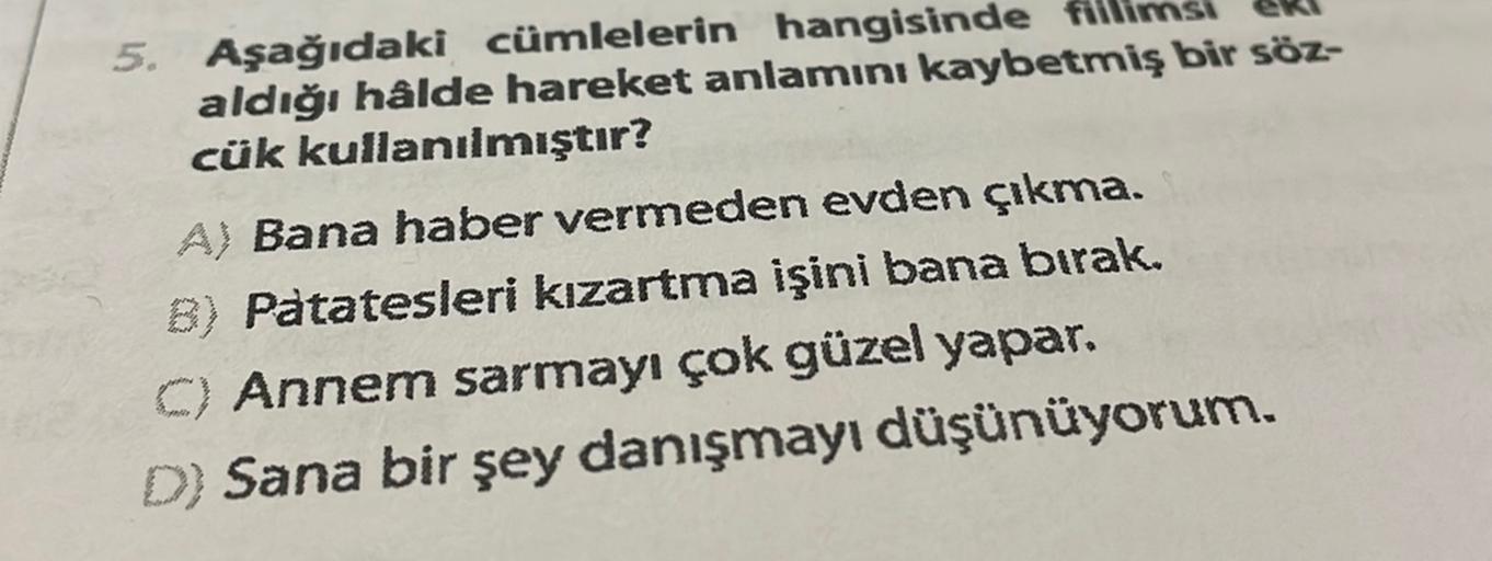 5. Aşağıdaki cümlelerin hangisinde
aldığı hâlde hareket anlamını kaybetmiş bir söz-
cük kullanılmıştır?
A) Bana haber vermeden evden çıkma.
B) Patatesleri kızartma işini bana bırak.
C) Annem sarmayı çok güzel yapar.
D) Sana bir şey danışmayı düşünüyorum.