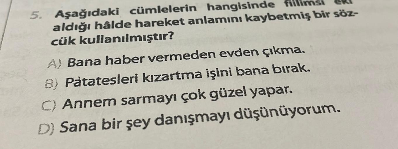 5. Aşağıdaki cümlelerin hangisinde
aldığı hâlde hareket anlamını kaybetmiş bir söz-
cük kullanılmıştır?
A) Bana haber vermeden evden çıkma.
B) Patatesleri kızartma işini bana bırak.
C) Annem sarmayı çok güzel yapar.
D) Sana bir şey danışmayı düşünüyorum.
