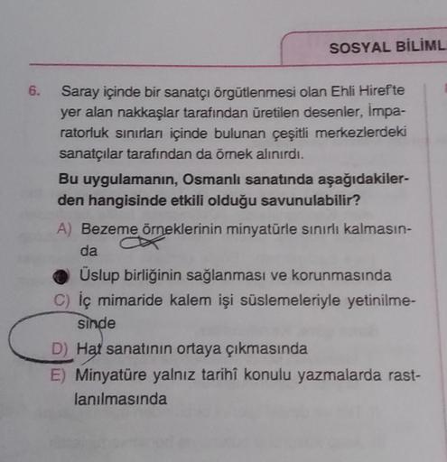 SOSYAL BİLİML
6.
Saray içinde bir sanatçı örgütlenmesi olan Ehli Hirefte
yer alan nakkaşlar tarafından üretilen desenler, Impa-
ratorluk sınırları içinde bulunan çeşitli merkezlerdeki
sanatçılar tarafından da örnek alınırdı.
Bu uygulamanın, Osmanlı sanatında aşağıdakiler-
den hangisinde etkili olduğu savunulabilir?
A) Bezeme örneklerinin minyatürle sınırlı kalmasın-
da
Üslup birliğinin sağlanması ve korunmasında
C) İç mimaride kalem işi süslemeleriyle yetinilme-
sinde
D) Hat sanatının ortaya çıkmasında
E) Minyatüre yalnız tarihî konulu yazmalarda rast-
lanılmasında