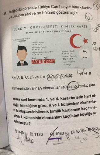 14. Aşağıdaki görselde Türkiye Cumhuriyeti kimlik kartin-
da bulunan seri ve no bölümü gösterilmiştir.
0
boll
TÜRKİYE CUMHURİYETİ KİMLİK KARTI
REPUBLIC OF TURKEY IDENTY CARD
TC Kimlik No / TR Identy No
12345678910
C C
Sovadı ! Surname
X
Adı / Given Name(s)